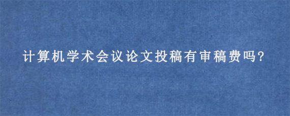 计算机学术会议论文投稿有审稿费吗?