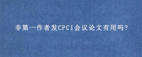 非第一作者发CPCI会议论文有用吗?