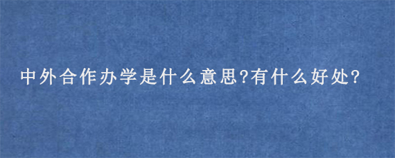 中外合作办学是什么意思?有什么好处?