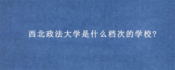 西北政法大学是什么档次的学校?