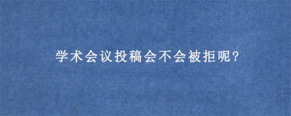 学术会议投稿会不会被拒呢?