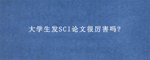 大学生发SCI论文很厉害吗?