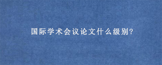 国际学术会议论文什么级别?