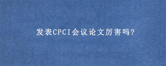 发表CPCI会议论文厉害吗?