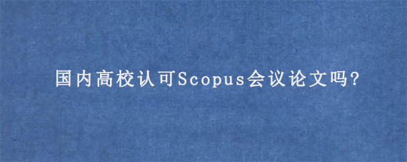 国内高校认可Scopus会议论文吗?