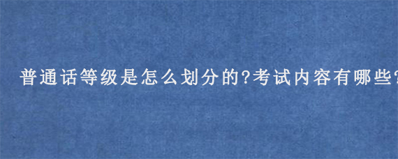 普通话等级是怎么划分的?考试内容有哪些?