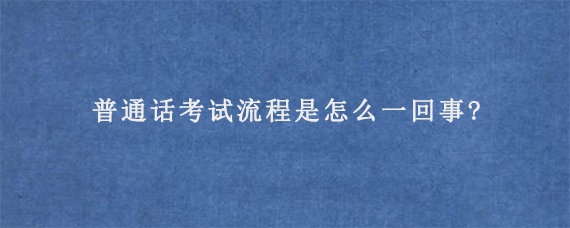 普通话考试流程是怎么一回事?