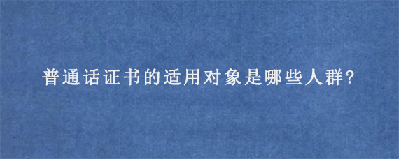 普通话证书的适用对象是哪些人群?