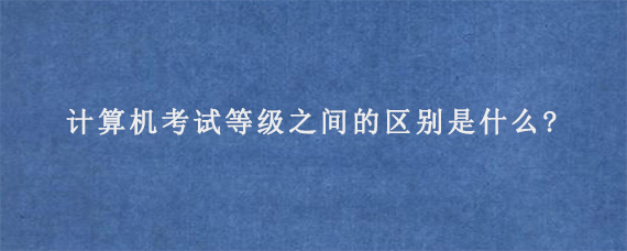 计算机考试等级之间的区别是什么?