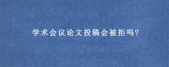 学术会议论文投稿会被拒吗?