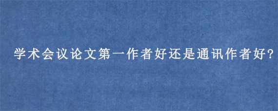 学术会议论文第一作者好还是通讯作者好?