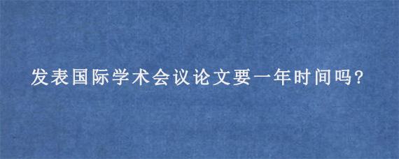 发表国际学术会议论文要一年时间吗?