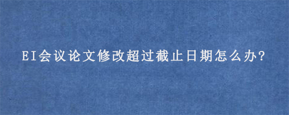 EI会议论文修改超过截止日期怎么办?