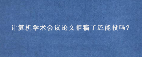 计算机学术会议论文拒稿了还能投吗?