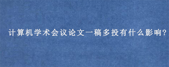 计算机学术会议论文一稿多投有什么影响?