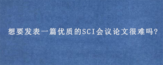 想要发表一篇优质的SCI会议论文很难吗?