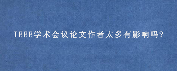 IEEE学术会议论文作者太多有影响吗?