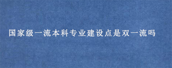 国家级一流本科专业建设点是双一流吗