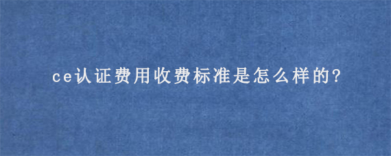 ce认证费用收费标准是怎么样的?