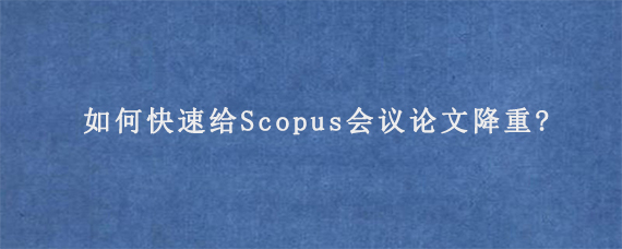 如何快速给Scopus会议论文降重?