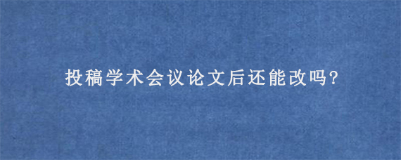 投稿学术会议论文后还能改吗?