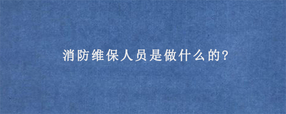 消防维保人员是做什么的?