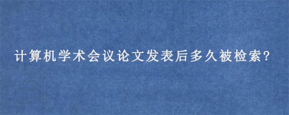 计算机学术会议论文发表后多久被检索?