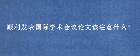 顺利发表国际学术会议论文该注意什么?