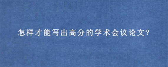 怎样才能写出高分的学术会议论文?