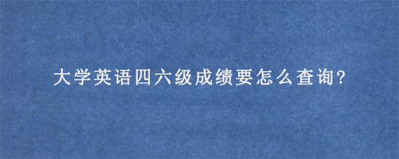 大学英语四六级成绩要怎么查询?