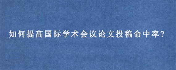 如何提高国际学术会议论文投稿命中率?