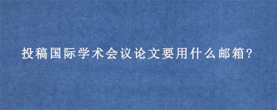 投稿国际学术会议论文要用什么邮箱?