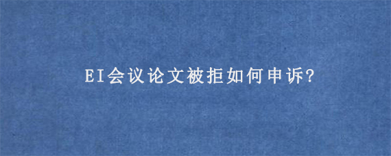 EI会议论文被拒如何申诉?