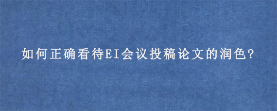 如何正确看待EI会议投稿论文的润色?