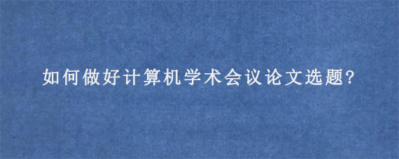 如何做好计算机学术会议论文选题?