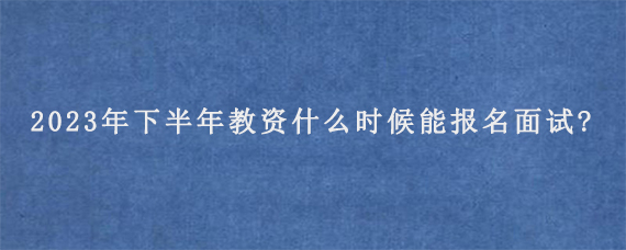 2023年下半年教资什么时候能报名面试?