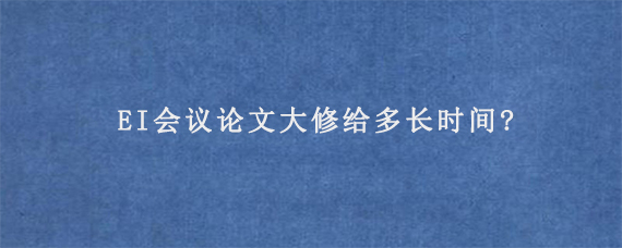 EI会议论文大修给多长时间?