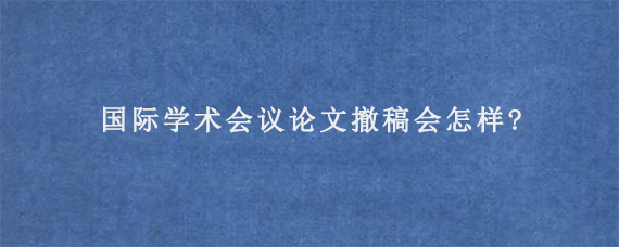 国际学术会议论文撤稿会怎样?