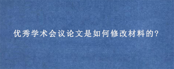 优秀学术会议论文是如何修改材料的?