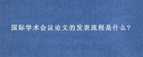 国际学术会议论文的发表流程是什么?