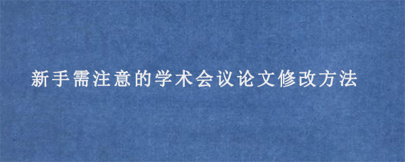 新手需注意的学术会议论文修改方法