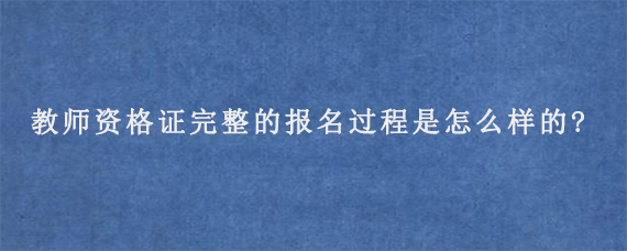 教师资格证完整的报名过程是怎么样的?