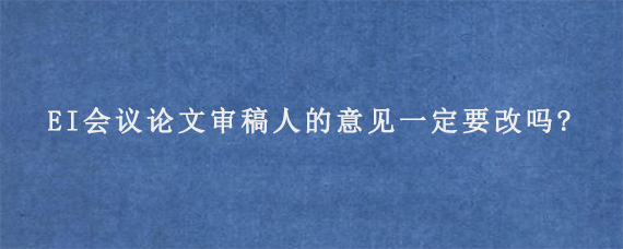 EI会议论文审稿人的意见一定要改吗?