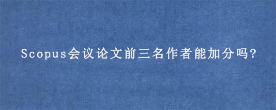 Scopus会议论文前三名作者能加分吗?