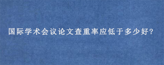 国际学术会议论文查重率应低于多少好?