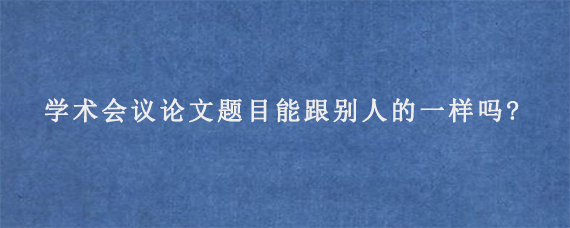 学术会议论文题目能跟别人的一样吗?