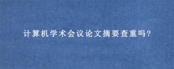 计算机学术会议论文摘要查重吗?