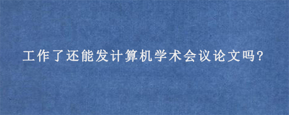 工作了还能发计算机学术会议论文吗?