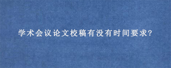 学术会议论文校稿有没有时间要求?