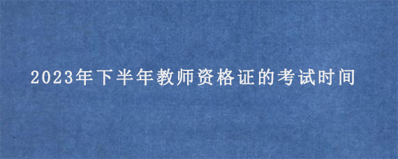 2023年下半年教师资格证的考试时间